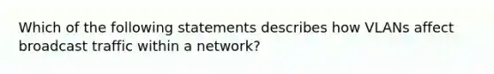 Which of the following statements describes how VLANs affect broadcast traffic within a network?