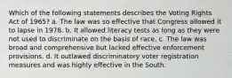 Which of the following statements describes the Voting Rights Act of 1965? a. The law was so effective that Congress allowed it to lapse in 1978. b. It allowed literacy tests as long as they were not used to discriminate on the basis of race. c. The law was broad and comprehensive but lacked effective enforcement provisions. d. It outlawed discriminatory voter registration measures and was highly effective in the South.