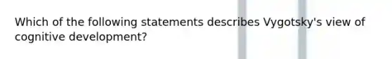 Which of the following statements describes Vygotsky's view of cognitive development?