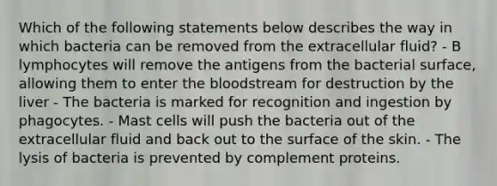 Which of the following statements below describes the way in which bacteria can be removed from the extracellular fluid? - B lymphocytes will remove the antigens from the bacterial surface, allowing them to enter the bloodstream for destruction by the liver - The bacteria is marked for recognition and ingestion by phagocytes. - Mast cells will push the bacteria out of the extracellular fluid and back out to the surface of the skin. - The lysis of bacteria is prevented by complement proteins.