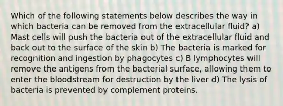 Which of the following statements below describes the way in which bacteria can be removed from the extracellular fluid? a) Mast cells will push the bacteria out of the extracellular fluid and back out to the surface of the skin b) The bacteria is marked for recognition and ingestion by phagocytes c) B lymphocytes will remove the antigens from the bacterial surface, allowing them to enter <a href='https://www.questionai.com/knowledge/k7oXMfj7lk-the-blood' class='anchor-knowledge'>the blood</a>stream for destruction by the liver d) The lysis of bacteria is prevented by complement proteins.