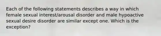 Each of the following statements describes a way in which female sexual interest/arousal disorder and male hypoactive sexual desire disorder are similar except one. Which is the exception?