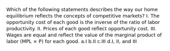 Which of the following statements describes the way our home equilibrium reflects the concepts of competitive markets? I. The opportunity cost of each good is the inverse of the ratio of labor productivity. II. Prices of each good reflect opportunity cost. III. Wages are equal and reflect the value of the marginal product of labor (MPL × P) for each good. a.I b.II c.III d.I, II, and III