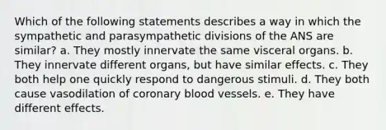 Which of the following statements describes a way in which the sympathetic and parasympathetic divisions of the ANS are similar? a. They mostly innervate the same visceral organs. b. They innervate different organs, but have similar effects. c. They both help one quickly respond to dangerous stimuli. d. They both cause vasodilation of coronary blood vessels. e. They have different effects.