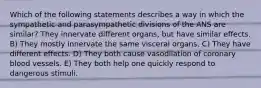 Which of the following statements describes a way in which the sympathetic and parasympathetic divisions of the ANS are similar? They innervate different organs, but have similar effects. B) They mostly innervate the same visceral organs. C) They have different effects. D) They both cause vasodilation of coronary blood vessels. E) They both help one quickly respond to dangerous stimuli.