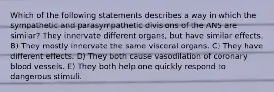 Which of the following statements describes a way in which the sympathetic and parasympathetic divisions of the ANS are similar? They innervate different organs, but have similar effects. B) They mostly innervate the same visceral organs. C) They have different effects. D) They both cause vasodilation of coronary blood vessels. E) They both help one quickly respond to dangerous stimuli.