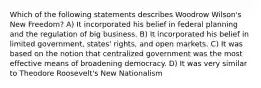 Which of the following statements describes Woodrow Wilson's New Freedom? A) It incorporated his belief in federal planning and the regulation of big business. B) It incorporated his belief in limited government, states' rights, and open markets. C) It was based on the notion that centralized government was the most effective means of broadening democracy. D) It was very similar to Theodore Roosevelt's New Nationalism