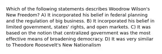 Which of the following statements describes Woodrow Wilson's New Freedom? A) It incorporated his belief in federal planning and the regulation of big business. B) It incorporated his belief in limited government, states' rights, and open markets. C) It was based on the notion that centralized government was the most effective means of broadening democracy. D) It was very similar to Theodore Roosevelt's New Nationalism