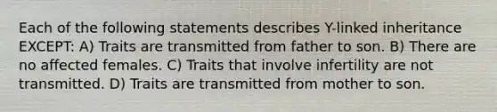 Each of the following statements describes Y-linked inheritance EXCEPT: A) Traits are transmitted from father to son. B) There are no affected females. C) Traits that involve infertility are not transmitted. D) Traits are transmitted from mother to son.