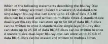 Which of the following statements describing the Blu-ray Disc (BD) technology are true? (Select 4 answers) A standard-size single-layer Blu-ray disc can store up to 15 GB of data BD-RE discs can be erased and written to multiple times A standard-size dual-layer Blu-ray disc can store up to 50 GB of data BD-R discs can be written to once A standard-size single-layer Blu-ray disc can store up to 25 GB of data BD-RE discs can be written to once A standard-size dual-layer Blu-ray disc can store up to 30 GB of data BD-R discs can be erased and written to multiple times