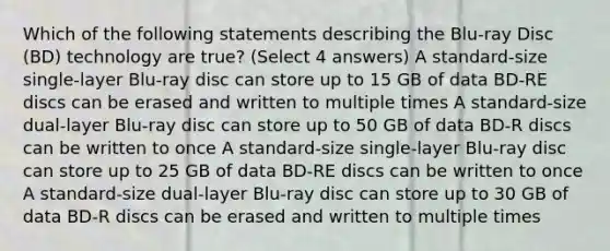 Which of the following statements describing the Blu-ray Disc (BD) technology are true? (Select 4 answers) A standard-size single-layer Blu-ray disc can store up to 15 GB of data BD-RE discs can be erased and written to multiple times A standard-size dual-layer Blu-ray disc can store up to 50 GB of data BD-R discs can be written to once A standard-size single-layer Blu-ray disc can store up to 25 GB of data BD-RE discs can be written to once A standard-size dual-layer Blu-ray disc can store up to 30 GB of data BD-R discs can be erased and written to multiple times