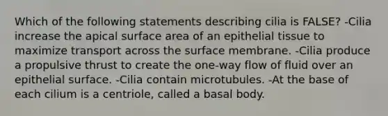 Which of the following statements describing cilia is FALSE? -Cilia increase the apical surface area of an epithelial tissue to maximize transport across the surface membrane. -Cilia produce a propulsive thrust to create the one-way flow of fluid over an epithelial surface. -Cilia contain microtubules. -At the base of each cilium is a centriole, called a basal body.