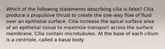 Which of the following statements describing cilia is false? Cilia produce a propulsive thrust to create the one-way flow of fluid over an epithelial surface. Cilia increase the apical surface area of an epithelial tissue to maximize transport across the surface membrane. Cilia contain microtubules. At the base of each cilium is a centriole, called a basal body.