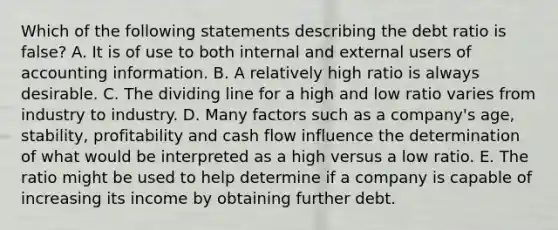 Which of the following statements describing the debt ratio is false? A. It is of use to both internal and external users of accounting information. B. A relatively high ratio is always desirable. C. The dividing line for a high and low ratio varies from industry to industry. D. Many factors such as a company's age, stability, profitability and cash flow influence the determination of what would be interpreted as a high versus a low ratio. E. The ratio might be used to help determine if a company is capable of increasing its income by obtaining further debt.