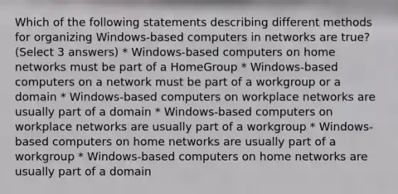 Which of the following statements describing different methods for organizing Windows-based computers in networks are true? (Select 3 answers) * Windows-based computers on home networks must be part of a HomeGroup * Windows-based computers on a network must be part of a workgroup or a domain * Windows-based computers on workplace networks are usually part of a domain * Windows-based computers on workplace networks are usually part of a workgroup * Windows-based computers on home networks are usually part of a workgroup * Windows-based computers on home networks are usually part of a domain