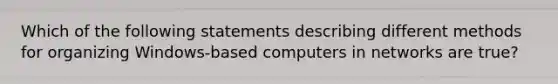 Which of the following statements describing different methods for organizing Windows-based computers in networks are true?