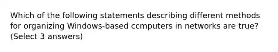 Which of the following statements describing different methods for organizing Windows-based computers in networks are true? (Select 3 answers)