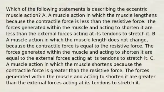 Which of the following statements is describing the eccentric muscle action? A. A muscle action in which the muscle lengthens because the contractile force is less than the resistive force. The forces generated within the muscle and acting to shorten it are less than the external forces acting at its tendons to stretch it. B. A muscle action in which the muscle length does not change, because the contractile force is equal to the resistive force. The forces generated within the muscle and acting to shorten it are equal to the external forces acting at its tendons to stretch it. C. A muscle action in which the muscle shortens because the contractile force is greater than the resistive force. The forces generated within the muscle and acting to shorten it are greater than the external forces acting at its tendons to stretch it.