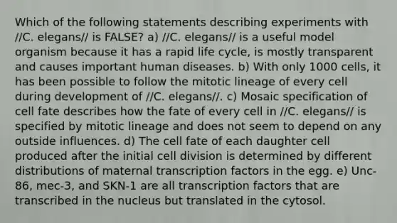 Which of the following statements describing experiments with //C. elegans// is FALSE? a) //C. elegans// is a useful model organism because it has a rapid life cycle, is mostly transparent and causes important human diseases. b) With only 1000 cells, it has been possible to follow the mitotic lineage of every cell during development of //C. elegans//. c) Mosaic specification of cell fate describes how the fate of every cell in //C. elegans// is specified by mitotic lineage and does not seem to depend on any outside influences. d) The cell fate of each daughter cell produced after the initial <a href='https://www.questionai.com/knowledge/kjHVAH8Me4-cell-division' class='anchor-knowledge'>cell division</a> is determined by different distributions of maternal transcription factors in the egg. e) Unc-86, mec-3, and SKN-1 are all transcription factors that are transcribed in the nucleus but translated in the cytosol.