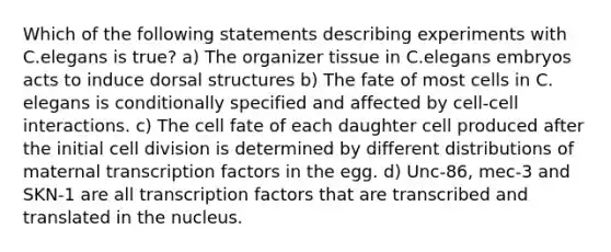 Which of the following statements describing experiments with C.elegans is true? a) The organizer tissue in C.elegans embryos acts to induce dorsal structures b) The fate of most cells in C. elegans is conditionally specified and affected by cell-cell interactions. c) The cell fate of each daughter cell produced after the initial <a href='https://www.questionai.com/knowledge/kjHVAH8Me4-cell-division' class='anchor-knowledge'>cell division</a> is determined by different distributions of maternal transcription factors in the egg. d) Unc-86, mec-3 and SKN-1 are all transcription factors that are transcribed and translated in the nucleus.