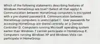 Which of the following statements describing features of Windows HomeGroup are true? (Select all that apply) A. Communication between HomeGroup computers is encrypted with a pre-shared password B. Communication between HomeGroup computers is unencrypted C. User passwords for accessing HomeGroup are stored centrally on a Domain Controller D. Computers running Microsoft operating system earlier than Windows 7 cannot participate in HomeGroup E. Computers running Windows XP and Windows Vista can participate in HomeGroup