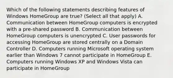 Which of the following statements describing features of Windows HomeGroup are true? (Select all that apply) A. Communication between HomeGroup computers is encrypted with a pre-shared password B. Communication between HomeGroup computers is unencrypted C. User passwords for accessing HomeGroup are stored centrally on a Domain Controller D. Computers running Microsoft operating system earlier than Windows 7 cannot participate in HomeGroup E. Computers running Windows XP and Windows Vista can participate in HomeGroup