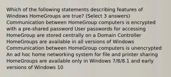 Which of the following statements describing features of Windows HomeGroups are true? (Select 3 answers) Communication between HomeGroup computers is encrypted with a pre-shared password User passwords for accessing HomeGroup are stored centrally on a Domain Controller HomeGroups are available in all versions of Windows Communication between HomeGroup computers is unencrypted An ad hoc home networking system for file and printer sharing HomeGroups are available only in Windows 7/8/8.1 and early versions of Windows 10