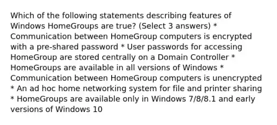 Which of the following statements describing features of Windows HomeGroups are true? (Select 3 answers) * Communication between HomeGroup computers is encrypted with a pre-shared password * User passwords for accessing HomeGroup are stored centrally on a Domain Controller * HomeGroups are available in all versions of Windows * Communication between HomeGroup computers is unencrypted * An ad hoc home networking system for file and printer sharing * HomeGroups are available only in Windows 7/8/8.1 and early versions of Windows 10