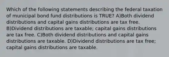 Which of the following statements describing the federal taxation of municipal bond fund distributions is TRUE? A)Both dividend distributions and capital gains distributions are tax free. B)Dividend distributions are taxable; capital gains distributions are tax free. C)Both dividend distributions and capital gains distributions are taxable. D)Dividend distributions are tax free; capital gains distributions are taxable.