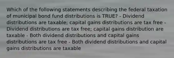 Which of the following statements describing the federal taxation of municipal bond fund distributions is TRUE? - Dividend distributions are taxable; capital gains distributions are tax free - Dividend distributions are tax free; capital gains distribution are taxable - Both dividend distributions and capital gains distributions are tax free - Both dividend distributions and capital gains distributions are taxable