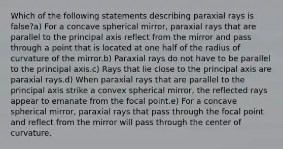 Which of the following statements describing paraxial rays is false?a) For a concave spherical mirror, paraxial rays that are parallel to the principal axis reflect from the mirror and pass through a point that is located at one half of the radius of curvature of the mirror.b) Paraxial rays do not have to be parallel to the principal axis.c) Rays that lie close to the principal axis are paraxial rays.d) When paraxial rays that are parallel to the principal axis strike a convex spherical mirror, the reflected rays appear to emanate from the focal point.e) For a concave spherical mirror, paraxial rays that pass through the focal point and reflect from the mirror will pass through the center of curvature.