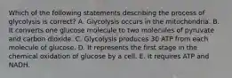 Which of the following statements describing the process of glycolysis is correct? A. Glycolysis occurs in the mitochondria. B. It converts one glucose molecule to two molecules of pyruvate and carbon dioxide. C. Glycolysis produces 30 ATP from each molecule of glucose. D. It represents the first stage in the chemical oxidation of glucose by a cell. E. It requires ATP and NADH.