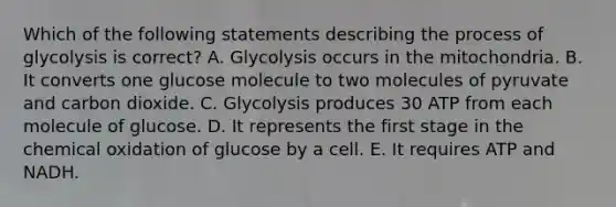 Which of the following statements describing the process of glycolysis is correct? A. Glycolysis occurs in the mitochondria. B. It converts one glucose molecule to two molecules of pyruvate and carbon dioxide. C. Glycolysis produces 30 ATP from each molecule of glucose. D. It represents the first stage in the chemical oxidation of glucose by a cell. E. It requires ATP and NADH.