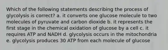 Which of the following statements describing the process of glycolysis is correct? a. it converts one glucose molecule to two molecules of pyruvate and carbon dioxide b. it represents the first stage in the chemical oxidation of glucose by a cell c. it requires ATP and NADH d. glycolysis occurs in the mitochondria e. glycolysis produces 30 ATP from each molecule of glucose