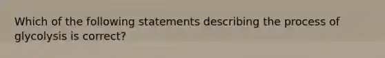 Which of the following statements describing the process of glycolysis is correct?