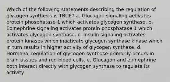 Which of the following statements describing the regulation of glycogen synthesis is TRUE? a. Glucagon signaling activates protein phosphatase 1 which activates glycogen synthase. b. Epinephrine signaling activates protein phosphatase 1 which activates glycogen synthase. c. Insulin signaling activates protein kinases which inactivate glycogen synthase kinase which in turn results in higher activity of glycogen synthase. d. Hormonal regulation of glycogen synthase primarily occurs in brain tissues and red blood cells. e. Glucagon and epinephrine both interact directly with glycogen synthase to regulate its activity.