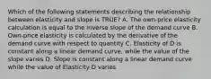 Which of the following statements describing the relationship between elasticity and slope is TRUE? A. The own-price elasticity calculation is equal to the inverse slope of the demand curve B. Own-price elasticity is calculated by the derivative of the demand curve with respect to quantity C. Elasticity of D is constant along a linear demand curve, while the value of the slope varies D. Slope is constant along a linear demand curve while the value of Elasticity D varies