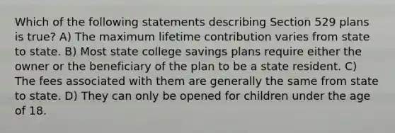 Which of the following statements describing Section 529 plans is true? A) The maximum lifetime contribution varies from state to state. B) Most state college savings plans require either the owner or the beneficiary of the plan to be a state resident. C) The fees associated with them are generally the same from state to state. D) They can only be opened for children under the age of 18.