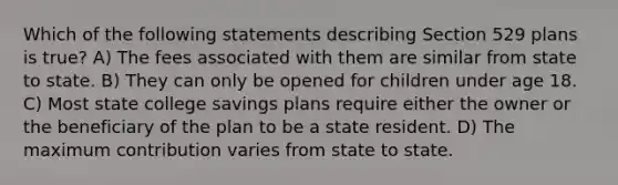 Which of the following statements describing Section 529 plans is true? A) The fees associated with them are similar from state to state. B) They can only be opened for children under age 18. C) Most state college savings plans require either the owner or the beneficiary of the plan to be a state resident. D) The maximum contribution varies from state to state.