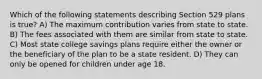 Which of the following statements describing Section 529 plans is true? A) The maximum contribution varies from state to state. B) The fees associated with them are similar from state to state. C) Most state college savings plans require either the owner or the beneficiary of the plan to be a state resident. D) They can only be opened for children under age 18.