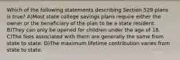 Which of the following statements describing Section 529 plans is true? A)Most state college savings plans require either the owner or the beneficiary of the plan to be a state resident. B)They can only be opened for children under the age of 18. C)The fees associated with them are generally the same from state to state. D)The maximum lifetime contribution varies from state to state.