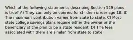 Which of the following statements describing Section 529 plans is true? A) They can only be opened for children under age 18. B) The maximum contribution varies from state to state. C) Most state college savings plans require either the owner or the beneficiary of the plan to be a state resident. D) The fees associated with them are similar from state to state.