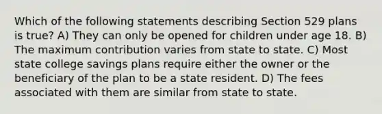 Which of the following statements describing Section 529 plans is true? A) They can only be opened for children under age 18. B) The maximum contribution varies from state to state. C) Most state college savings plans require either the owner or the beneficiary of the plan to be a state resident. D) The fees associated with them are similar from state to state.