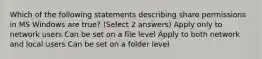 Which of the following statements describing share permissions in MS Windows are true? (Select 2 answers) Apply only to network users Can be set on a file level Apply to both network and local users Can be set on a folder level