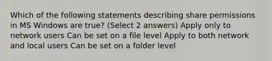 Which of the following statements describing share permissions in MS Windows are true? (Select 2 answers) Apply only to network users Can be set on a file level Apply to both network and local users Can be set on a folder level