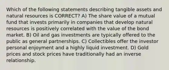 Which of the following statements describing tangible assets and natural resources is CORRECT? A) The share value of a mutual fund that invests primarily in companies that develop natural resources is positively correlated with the value of the bond market. B) Oil and gas investments are typically offered to the public as general partnerships. C) Collectibles offer the investor personal enjoyment and a highly liquid investment. D) Gold prices and stock prices have traditionally had an inverse relationship.