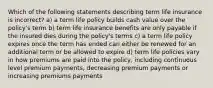 Which of the following statements describing term life insurance is incorrect? a) a term life policy builds cash value over the policy's term b) term life insurance benefits are only payable if the insured dies during the policy's terms c) a term life policy expires once the term has ended can either be renewed for an additional term or be allowed to expire d) term life policies vary in how premiums are paid into the policy, including continuous level premium payments, decreasing premium payments or increasing premiums payments