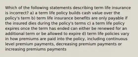 Which of the following statements describing term life insurance is incorrect? a) a term life policy builds cash value over the policy's term b) term life insurance benefits are only payable if the insured dies during the policy's terms c) a term life policy expires once the term has ended can either be renewed for an additional term or be allowed to expire d) term life policies vary in how premiums are paid into the policy, including continuous level premium payments, decreasing premium payments or increasing premiums payments