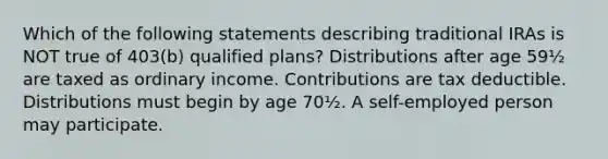 Which of the following statements describing traditional IRAs is NOT true of 403(b) qualified plans? Distributions after age 59½ are taxed as ordinary income. Contributions are tax deductible. Distributions must begin by age 70½. A self-employed person may participate.