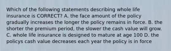 Which of the following statements describing whole life insurance is CORRECT? A. the face amount of the policy gradually increases the longer the policy remains in force. B. the shorter the premium period, the slower the cash value will grow. C. whole life insurance is designed to mature at age 100 D. the policys cash value decreases each year the policy is in force